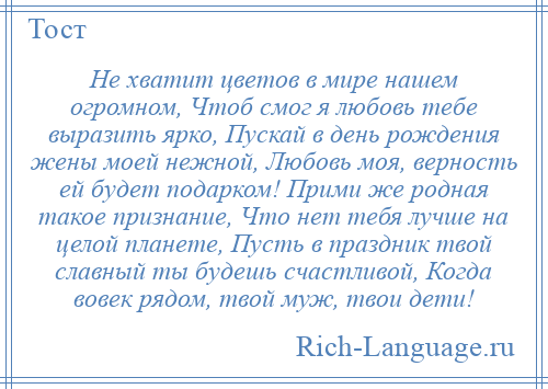 
    Не хватит цветов в мире нашем огромном, Чтоб смог я любовь тебе выразить ярко, Пускай в день рождения жены моей нежной, Любовь моя, верность ей будет подарком! Прими же родная такое признание, Что нет тебя лучше на целой планете, Пусть в праздник твой славный ты будешь счастливой, Когда вовек рядом, твой муж, твои дети!