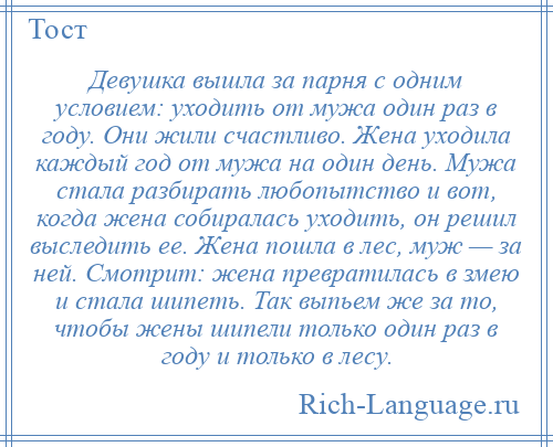 
    Девушка вышла за парня с одним условием: уходить от мужа один раз в году. Они жили счастливо. Жена уходила каждый год от мужа на один день. Мужа стала разбирать любопытство и вот, когда жена собиралась уходить, он решил выследить ее. Жена пошла в лес, муж — за ней. Смотрит: жена превратилась в змею и стала шипеть. Так выпьем же за то, чтобы жены шипели только один раз в году и только в лесу.