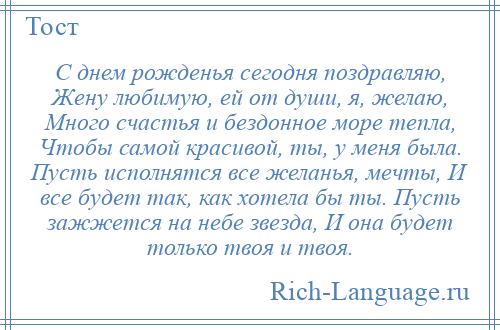 
    С днем рожденья сегодня поздравляю, Жену любимую, ей от души, я, желаю, Много счастья и бездонное море тепла, Чтобы самой красивой, ты, у меня была. Пусть исполнятся все желанья, мечты, И все будет так, как хотела бы ты. Пусть зажжется на небе звезда, И она будет только твоя и твоя.