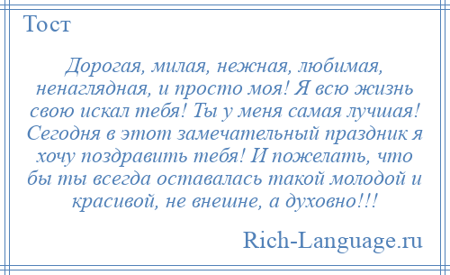 
    Дорогая, милая, нежная, любимая, ненаглядная, и просто моя! Я всю жизнь свою искал тебя! Ты у меня самая лучшая! Сегодня в этот замечательный праздник я хочу поздравить тебя! И пожелать, что бы ты всегда оставалась такой молодой и красивой, не внешне, а духовно!!!
