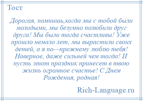 
    Дорогая, помнишь,когда мы с тобой были молодыми, мы безумно полюбили друг друга! Мы были тогда счастливы! Уже прошло немало лет, мы вырастили своих детей, а я по—прежнему люблю тебя! Наверное, даже сильней чем тогда! И пусть этот праздник принесет в твою жизнь огромное счастье! С Днем Рождения, родная!