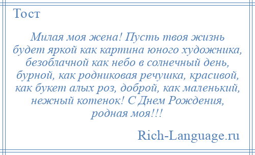 
    Милая моя жена! Пусть твоя жизнь будет яркой как картина юного художника, безоблачной как небо в солнечный день, бурной, как родниковая речушка, красивой, как букет алых роз, доброй, как маленький, нежный котенок! С Днем Рождения, родная моя!!!