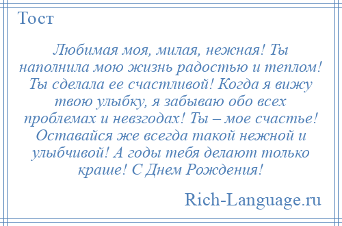 
    Любимая моя, милая, нежная! Ты наполнила мою жизнь радостью и теплом! Ты сделала ее счастливой! Когда я вижу твою улыбку, я забываю обо всех проблемах и невзгодах! Ты – мое счастье! Оставайся же всегда такой нежной и улыбчивой! А годы тебя делают только краше! С Днем Рождения!