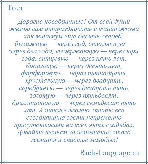 
    Дорогие новобрачные! От всей души желаю вам отпраздновать в вашей жизни как минимум еще десять свадеб: бумажную — через год, стеклянную — через два года, выдержанную — через три года, ситцевую — через пять лет, бронзовую — через десять лет, фарфоровую — через пятнадцать, хрустальную — через двадцать, серебряную — через двадцать пять, золотую — через пятьдесят, бриллиантовую — через семьдесят пять лет. А также желаю, чтобы все сегодняшние гости непременно присутствовали на всех этих свадьбах. Давайте выпьем за исполнение этого желания и счастье молодых!