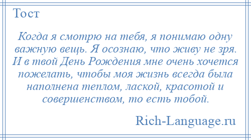 
    Когда я смотрю на тебя, я понимаю одну важную вещь. Я осознаю, что живу не зря. И в твой День Рождения мне очень хочется пожелать, чтобы моя жизнь всегда была наполнена теплом, лаской, красотой и совершенством, то есть тобой.