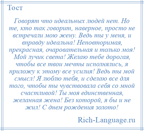 
    Говорят что идеальных людей нет. Но те, кто так говорит, наверное, просто не встречали мою жену. Ведь ты у меня, и вправду идеальна! Неповторимая, прекрасная, очаровательная и только моя! Мой лучик света! Желаю тебе дорогая, чтобы все твои мечты исполнялись, я приложу к этому все усилия! Ведь ты мой смысл! Я люблю тебя, и сделаю все для того, чтобы ты чувствовала себя со мной счастливой! Ты моя единственная, желанная жена! Без которой, я бы и не жил! С днем рождения золото!