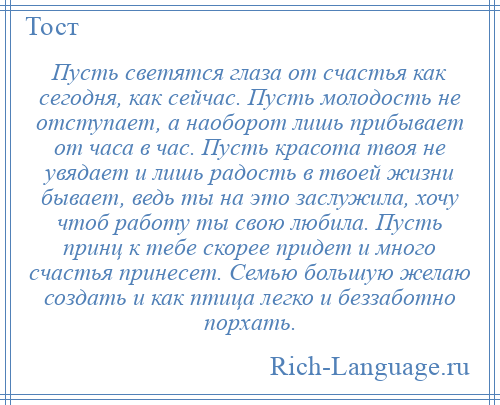 
    Пусть светятся глаза от счастья как сегодня, как сейчас. Пусть молодость не отступает, а наоборот лишь прибывает от часа в час. Пусть красота твоя не увядает и лишь радость в твоей жизни бывает, ведь ты на это заслужила, хочу чтоб работу ты свою любила. Пусть принц к тебе скорее придет и много счастья принесет. Семью большую желаю создать и как птица легко и беззаботно порхать.