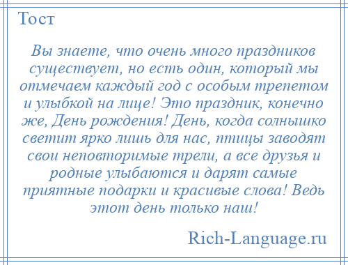 
    Вы знаете, что очень много праздников существует, но есть один, который мы отмечаем каждый год с особым трепетом и улыбкой на лице! Это праздник, конечно же, День рождения! День, когда солнышко светит ярко лишь для нас, птицы заводят свои неповторимые трели, а все друзья и родные улыбаются и дарят самые приятные подарки и красивые слова! Ведь этот день только наш!