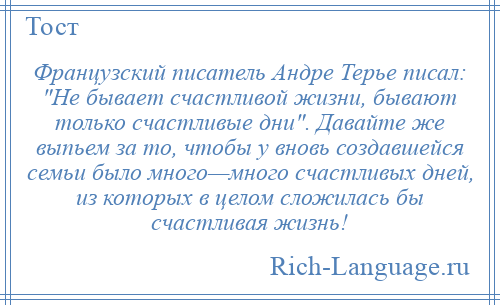 
    Французский писатель Андре Терье писал: Не бывает счастливой жизни, бывают только счастливые дни . Давайте же выпьем за то, чтобы у вновь создавшейся семьи было много—много счастливых дней, из которых в целом сложилась бы счастливая жизнь!