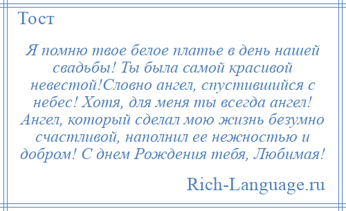 
    Я помню твое белое платье в день нашей свадьбы! Ты была самой красивой невестой!Словно ангел, спустившийся с небес! Хотя, для меня ты всегда ангел! Ангел, который сделал мою жизнь безумно счастливой, наполнил ее нежностью и добром! С днем Рождения тебя, Любимая!