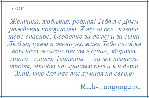 
    Женушка, любимая, родная! Тебя я с Днем рожденья поздравляю. Хочу за все сказать тебе спасибо, Особенно за дочку и за сына. Люблю, ценю и очень уважаю. Тебе сегодня вот чего желаю: Весны в душе, здоровья много—много, Терпения — на все хватало чтобы, Чтобы послушным был и я и дети. Знай, что для нас ты лучшая на свете!