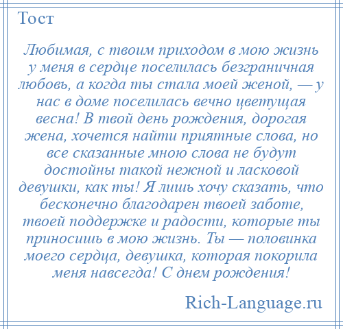 
    Любимая, с твоим приходом в мою жизнь у меня в сердце поселилась безграничная любовь, а когда ты стала моей женой, — у нас в доме поселилась вечно цветущая весна! В твой день рождения, дорогая жена, хочется найти приятные слова, но все сказанные мною слова не будут достойны такой нежной и ласковой девушки, как ты! Я лишь хочу сказать, что бесконечно благодарен твоей заботе, твоей поддержке и радости, которые ты приносишь в мою жизнь. Ты — половинка моего сердца, девушка, которая покорила меня навсегда! С днем рождения!