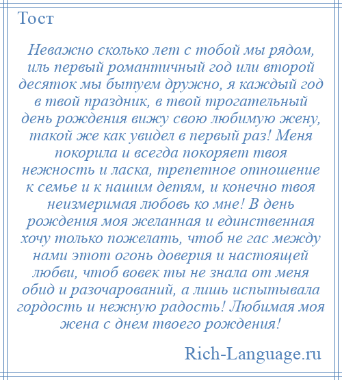 
    Неважно сколько лет с тобой мы рядом, иль первый романтичный год или второй десяток мы бытуем дружно, я каждый год в твой праздник, в твой трогательный день рождения вижу свою любимую жену, такой же как увидел в первый раз! Меня покорила и всегда покоряет твоя нежность и ласка, трепетное отношение к семье и к нашим детям, и конечно твоя неизмеримая любовь ко мне! В день рождения моя желанная и единственная хочу только пожелать, чтоб не гас между нами этот огонь доверия и настоящей любви, чтоб вовек ты не знала от меня обид и разочарований, а лишь испытывала гордость и нежную радость! Любимая моя жена с днем твоего рождения!