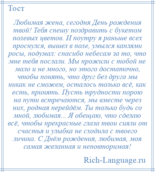 
    Любимая жена, сегодня День рождения твой! Тебя спешу поздравить с букетом полевых цветов. И поутру я раньше всех проснулся, вышел в поле, умылся каплями росы, подумал: спасибо небесам за то, что мне тебя послали. Мы прожили с тобой не мало и не много, но этого достаточно, чтобы понять, что друг без друга мы никак не сможем, осталось только всё, как есть, принять. Пусть трудности порою на пути встречаются, мы вместе через них, родная перейдём. Ты только будь со мной, любимая... Я обещаю, что сделаю всё, чтобы прекрасные глаза твои сияли от счастья и улыбка не сходила с твоего личика. С Днём рождения, любимая, моя самая желанная и неповторимая!