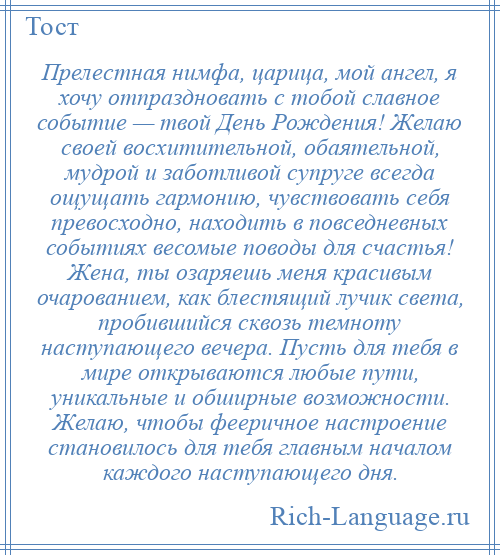 
    Прелестная нимфа, царица, мой ангел, я хочу отпраздновать с тобой славное событие — твой День Рождения! Желаю своей восхитительной, обаятельной, мудрой и заботливой супруге всегда ощущать гармонию, чувствовать себя превосходно, находить в повседневных событиях весомые поводы для счастья! Жена, ты озаряешь меня красивым очарованием, как блестящий лучик света, пробившийся сквозь темноту наступающего вечера. Пусть для тебя в мире открываются любые пути, уникальные и обширные возможности. Желаю, чтобы фееричное настроение становилось для тебя главным началом каждого наступающего дня.