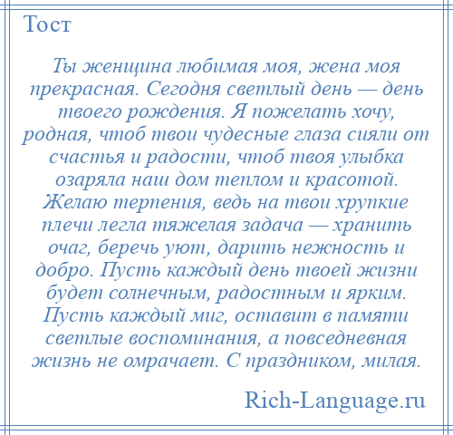 
    Ты женщина любимая моя, жена моя прекрасная. Сегодня светлый день — день твоего рождения. Я пожелать хочу, родная, чтоб твои чудесные глаза сияли от счастья и радости, чтоб твоя улыбка озаряла наш дом теплом и красотой. Желаю терпения, ведь на твои хрупкие плечи легла тяжелая задача — хранить очаг, беречь уют, дарить нежность и добро. Пусть каждый день твоей жизни будет солнечным, радостным и ярким. Пусть каждый миг, оставит в памяти светлые воспоминания, а повседневная жизнь не омрачает. С праздником, милая.