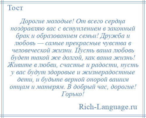 
    Дорогие молодые! От всего сердца поздравляю вас с вступлением в законный брак и образованием семьи! Дружба и любовь — самые прекрасные чувства в человеческой жизни. Пусть ваша любовь будет такой же долгой, как ваша жизнь! Живите в любви, счастье и радости, пусть у вас будут здоровые и жизнерадостные дети, и будьте верной опорой вашим отцам и матерям. В добрый час, дорогие! Горько!
