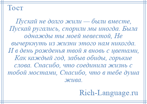 
    Пускай не долго жили — были вместе, Пускай ругались, спорили мы иногда. Была однажды ты моей невестой, Не вычеркнуть из жизни этого нам никогда. И в день рожденья твой я вновь с цветами, Как каждый год, забыв обиды, горькие слова. Спасибо, что соединила жизнь с тобой мостами, Спасибо, что в тебе душа жива.