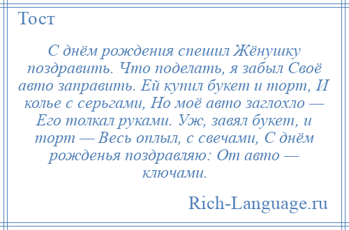 
    С днём рождения спешил Жёнушку поздравить. Что поделать, я забыл Своё авто заправить. Ей купил букет и торт, И колье с серьгами, Но моё авто заглохло — Его толкал руками. Уж, завял букет, и торт — Весь оплыл, с свечами, С днём рожденья поздравляю: От авто — ключами.