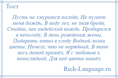 
    Пусть не хмурится погода, Не пугает меня дождь, В воду лез, не зная брода, Стойко, как индейский вождь. Пробирался в непогоду, В день рождения жены, Подарить хотел в угоду Водной лилии цветы. Ничего, что не нарядный, В тине весь домой пришёл, Я с любовью к ненаглядной, Для неё цветы нашёл.