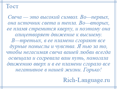 
    Свеча — это высокий символ. Во—первых, она источник света и тепла. Во—вторых, ее пламя стремится кверху, и поэтому она олицетворяет движение к высшему. В—третьих, в ее пламени сгорают все дурные помыслы и чувства. Я пью за то, чтобы негасимая свеча вашей любви всегда освещала и согревала ваш путь, помогала движению вверх и в ее пламени сгорало все негативное в нашей жизни. Горько!