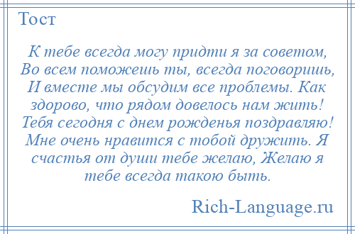 
    К тебе всегда могу придти я за советом, Во всем поможешь ты, всегда поговоришь, И вместе мы обсудим все проблемы. Как здорово, что рядом довелось нам жить! Тебя сегодня с днем рожденья поздравляю! Мне очень нравится с тобой дружить. Я счастья от души тебе желаю, Желаю я тебе всегда такою быть.
