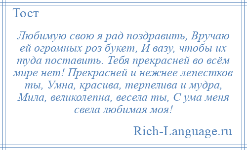 
    Любимую свою я рад поздравить, Вручаю ей огромных роз букет, И вазу, чтобы их туда поставить. Тебя прекрасней во всём мире нет! Прекрасней и нежнее лепестков ты, Умна, красива, терпелива и мудра, Мила, великолепна, весела ты, С ума меня свела любимая моя!