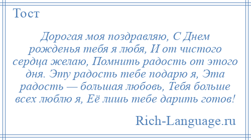 
    Дорогая моя поздравляю, С Днем рожденья тебя я любя, И от чистого сердца желаю, Помнить радость от этого дня. Эту радость тебе подарю я, Эта радость — большая любовь, Тебя больше всех люблю я, Её лишь тебе дарить готов!