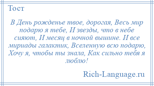 
    В День рожденье твое, дорогая, Весь мир подарю я тебе, И звезды, что в небе сияют, И месяц в ночной вышине. И все мириады галактик, Вселенную всю подарю, Хочу я, чтобы ты знала, Как сильно тебя я люблю!