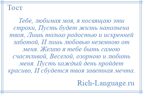 
    Тебе, любимая моя, я посвящаю эти строки, Пусть будет жизнь наполнена твоя, Лишь только радостью и искренней заботой, И лишь любовью неземною от меня. Желаю я тебе быть самою счастливой, Веселой, озорною и любить меня. Пусть каждый день пройдет красиво, И сбудется твоя заветная мечта.