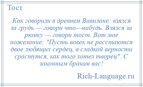 
    Как говорили в древнем Вавилоне: взялся за грудь — говори что—нибудь. Взялся за рюмку — говори тост. Вот мое пожелание: Пусть вовек не расстаются двое любящих сердец, в сладкой верности срастутся, как того хотел творец . С законным браком вас!