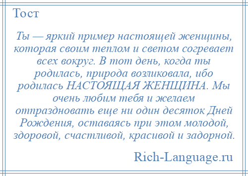 
    Ты — яркий пример настоящей женщины, которая своим теплом и светом согревает всех вокруг. В тот день, когда ты родилась, природа возликовала, ибо родилась НАСТОЯЩАЯ ЖЕНЩИНА. Мы очень любим тебя и желаем отпраздновать еще ни один десяток Дней Рождения, оставаясь при этом молодой, здоровой, счастливой, красивой и задорной.