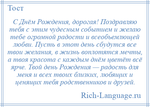 
    С Днём Рождения, дорогая! Поздравляю тебя с этим чудесным событием и желаю тебе огромной радости и всеобъемлющей любви. Пусть в этот день сбудутся все твои желания, в жизнь воплотятся мечты, а твоя красота с каждым днём цветёт всё ярче. Твой день Рождения — радость для меня и всех твоих близких, любящих и ценящих тебя родственников и друзей.