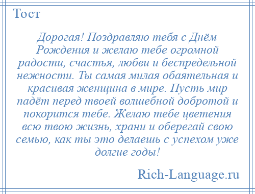 
    Дорогая! Поздравляю тебя с Днём Рождения и желаю тебе огромной радости, счастья, любви и беспредельной нежности. Ты самая милая обаятельная и красивая женщина в мире. Пусть мир падёт перед твоей волшебной добротой и покорится тебе. Желаю тебе цветения всю твою жизнь, храни и оберегай свою семью, как ты это делаешь с успехом уже долгие годы!