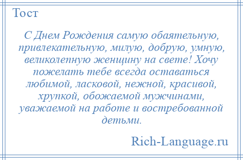 
    С Днем Рождения самую обаятельную, привлекательную, милую, добрую, умную, великолепную женщину на свете! Хочу пожелать тебе всегда оставаться любимой, ласковой, нежной, красивой, хрупкой, обожаемой мужчинами, уважаемой на работе и востребованной детьми.