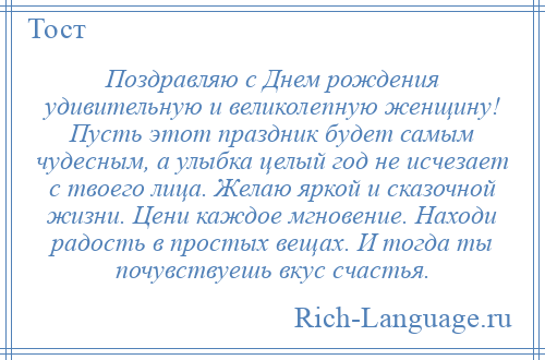 
    Поздравляю с Днем рождения удивительную и великолепную женщину! Пусть этот праздник будет самым чудесным, а улыбка целый год не исчезает с твоего лица. Желаю яркой и сказочной жизни. Цени каждое мгновение. Находи радость в простых вещах. И тогда ты почувствуешь вкус счастья.