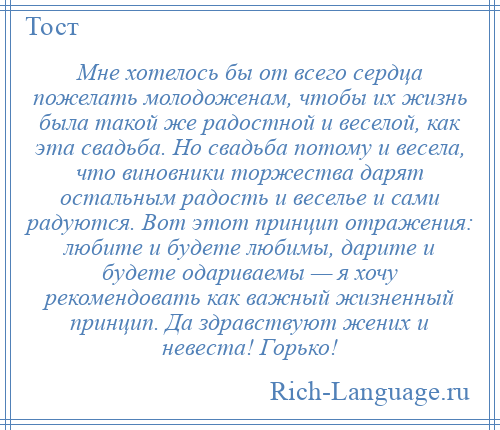 
    Мне хотелось бы от всего сердца пожелать молодоженам, чтобы их жизнь была такой же радостной и веселой, как эта свадьба. Но свадьба потому и весела, что виновники торжества дарят остальным радость и веселье и сами радуются. Вот этот принцип отражения: любите и будете любимы, дарите и будете одариваемы — я хочу рекомендовать как важный жизненный принцип. Да здравствуют жених и невеста! Горько!