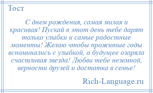 
    С днем рождения, самая милая и красивая! Пускай в этот день тебе дарят только улыбки и самые радостные моменты! Желаю чтобы прожитые годы вспоминались с улыбкой, а будущее озаряла счастливая звезда! Любви тебе неземной, верности друзей и достатка в семье!