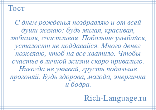 
    С днем рожденья поздравляю и от всей души желаю: будь милая, красивая, любимая, счастливая. Побольше улыбайся, усталости не поддавайся. Много денег пожелаю, чтоб на все хватило. Чтобы счастье в личной жизни скоро привалило. Никогда не унывай, грусть подальше прогоняй. Будь здорова, молода, энергична и бодра.