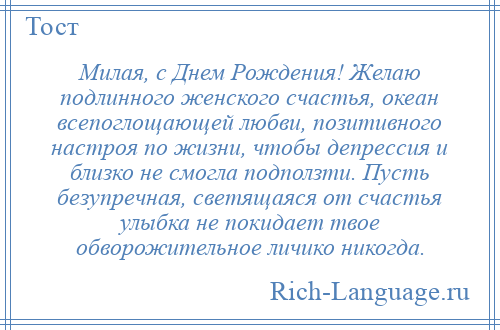 
    Милая, с Днем Рождения! Желаю подлинного женского счастья, океан всепоглощающей любви, позитивного настроя по жизни, чтобы депрессия и близко не смогла подползти. Пусть безупречная, светящаяся от счастья улыбка не покидает твое обворожительное личико никогда.