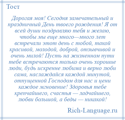 
    Дорогая моя! Сегодня замечательный и праздничный День твоего рождения! Я от всей души поздравляю тебя и желаю, чтобы мы еще много—много лет встречали этот день с тобой, такой красивой, молодой, доброй, отзывчивой и очень милой! Пусть на жизненном пути тебе встречаются только очень хорошие люди, будь искренне любима и верно люби сама, наслаждайся каждой минутой, отпущенной Господом для нас и цени каждое мгновение! Здоровья тебе крепчайшего, счастья — ладчайшего, любви большой, а беды — никакой!