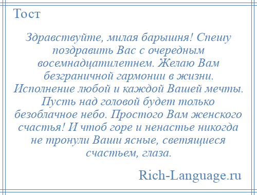 
    Здравствуйте, милая барышня! Спешу поздравить Вас с очередным восемнадцатилетнем. Желаю Вам безграничной гармонии в жизни. Исполнение любой и каждой Вашей мечты. Пусть над головой будет только безоблачное небо. Простого Вам женского счастья! И чтоб горе и ненастье никогда не тронули Ваши ясные, светящиеся счастьем, глаза.