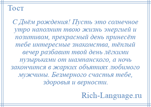 
    С Днём рождения! Пусть это солнечное утро наполнит твою жизнь энергией и позитивом, прекрасный день принесёт тебе интересные знакомства, тёплый вечер разбавит твой день лёгкими пузырьками от шампанского, а ночь закончится в жарких объятиях любимого мужчины. Безмерного счастья тебе, здоровья и верности.