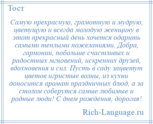 
    Самую прекрасную, грамотную и мудрую, цветущую и всегда молодую женщину в этот прекрасный день хочется одарить самыми теплыми пожеланиями. Добра, гармонии, побольше счастливых и радостных мгновений, искренних друзей, вдохновения и сил. Пусть в саду зацветут цветов игристые волны, из кухни доносится аромат праздничных блюд, а за столом соберутся самые любимые и родные люди! С днем рождения, дорогая!