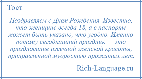 
    Поздравляем с Днем Рождения. Известно, что женщине всегда 18, а в паспорте может быть указано, что угодно. Именно потому сегодняшний праздник — это празднование извечной женской красоты, приправленной мудростью прожитых лет.