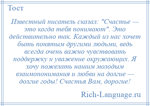 
    Известный писатель сказал: Счастье — это когда тебя понимают . Это действительно так. Каждый из нас хочет быть понятым другими людьми, ведь всегда очень важно чувствовать поддержку и уважение окружающих. Я хочу пожелать нашим молодым взаимопонимания и любви на долгие — долгие годы! Счастья Вам, дорогие!