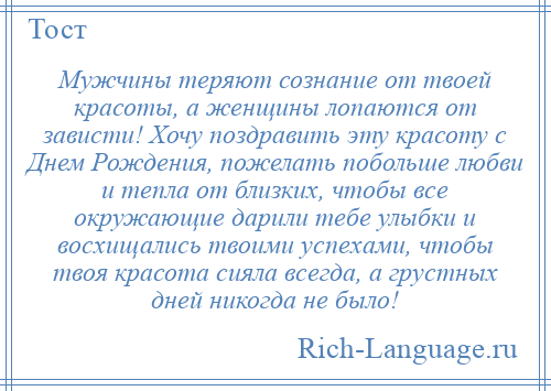 
    Мужчины теряют сознание от твоей красоты, а женщины лопаются от зависти! Хочу поздравить эту красоту с Днем Рождения, пожелать побольше любви и тепла от близких, чтобы все окружающие дарили тебе улыбки и восхищались твоими успехами, чтобы твоя красота сияла всегда, а грустных дней никогда не было!