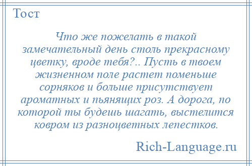 
    Что же пожелать в такой замечательный день столь прекрасному цветку, вроде тебя?.. Пусть в твоем жизненном поле растет поменьше сорняков и больше присутствует ароматных и пьянящих роз. А дорога, по которой ты будешь шагать, выстелится ковром из разноцветных лепестков.