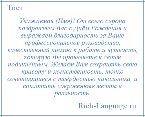 
    Уважаемая (Имя)! От всего сердца поздравляем Вас с Днём Рождения и выражаем благодарность за Ваше профессиональное руководство, качественный подход к работе и чуткость, которую Вы проявляете к своим подчинённым. Желаем Вам сохранять свою красоту и женственность, тонко сочетающиеся с твёрдостью начальника, и воплотить сокровенные мечты в реальность.
