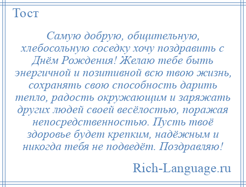 
    Самую добрую, общительную, хлебосольную соседку хочу поздравить с Днём Рождения! Желаю тебе быть энергичной и позитивной всю твою жизнь, сохранять свою способность дарить тепло, радость окружающим и заряжать других людей своей весёлостью, поражая непосредственностью. Пусть твоё здоровье будет крепким, надёжным и никогда тебя не подведёт. Поздравляю!